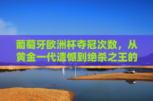 葡萄牙欧洲杯夺冠次数,从黄金一代遗憾到绝杀之王的圆梦之路