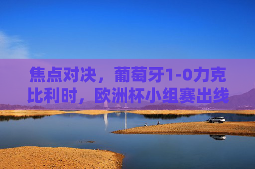焦点对决，葡萄牙1-0力克比利时，欧洲杯小组赛出线形势再生变数，焦点对决，葡萄牙1-0力克比利时，欧洲杯小组赛出线形势再生变数