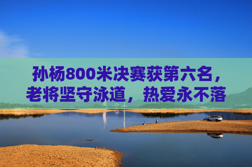孙杨800米决赛获第六名,老将坚守泳道,热爱永不落幕