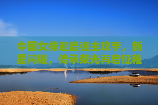 中国女排迎最强主攻手,新星闪耀,传承荣光再启征程,中国女排迎最强主攻新星,传承荣光再启征程