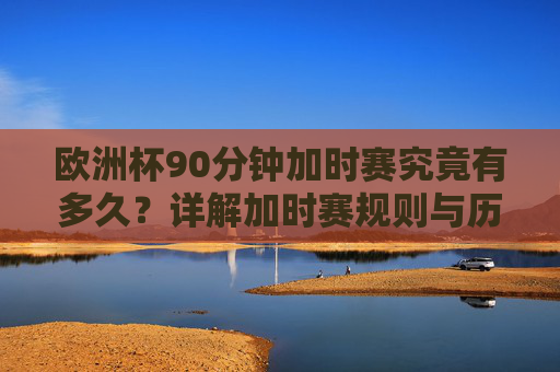 欧洲杯90分钟加时赛究竟有多久？详解加时赛规则与历史变迁，欧洲杯加时赛究竟多久？规则与历史变迁详解