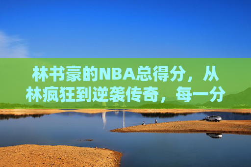 林书豪的NBA总得分，从林疯狂到逆袭传奇，每一分都是坚持的回响，林书豪NBA总得分，坚持的回响，从林疯狂的逆袭传奇