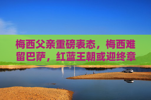 梅西父亲重磅表态,梅西难留巴萨,红蓝王朝或迎终章,梅西父亲表态,梅西难留巴萨,红蓝王朝或迎终章