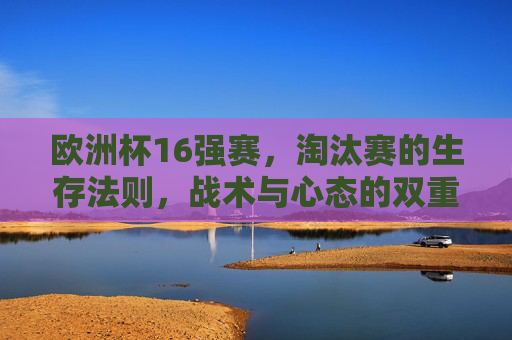 欧洲杯16强赛，淘汰赛的生存法则，战术与心态的双重博弈，欧洲杯16强生存战，战术与心态的双重博弈