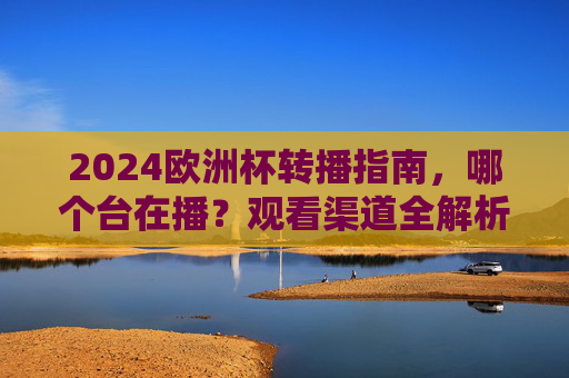 2024欧洲杯转播指南,哪个台在播?观看渠道全解析,2024欧洲杯转播指南,观看渠道全解析
