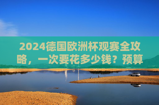 2024德国欧洲杯观赛全攻略,一次要花多少钱?预算清单+省钱技巧