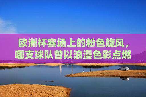 欧洲杯赛场上的粉色旋风,哪支球队曾以浪漫色彩点燃战火?