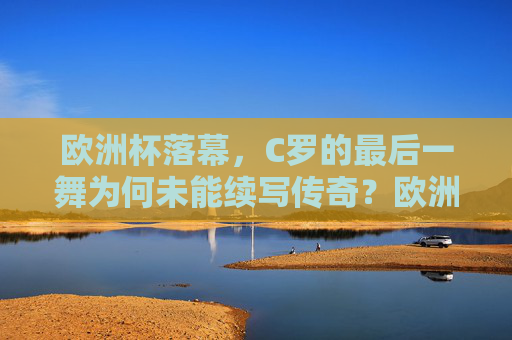 欧洲杯落幕，C罗的最后一舞为何未能续写传奇？欧洲杯落幕，C罗最后一舞未能续写传奇
