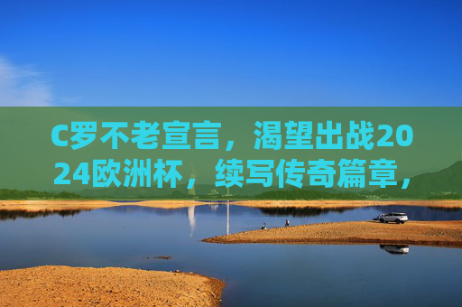 C罗不老宣言,渴望出战2024欧洲杯,续写传奇篇章,C罗不老宣言,出战2024欧洲杯,续写传奇