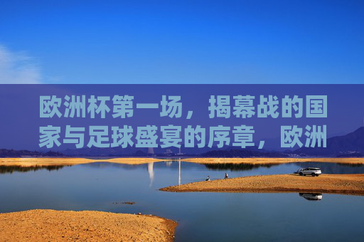 欧洲杯第一场，揭幕战的国家与足球盛宴的序章，欧洲杯揭幕战，国家足球盛宴序章