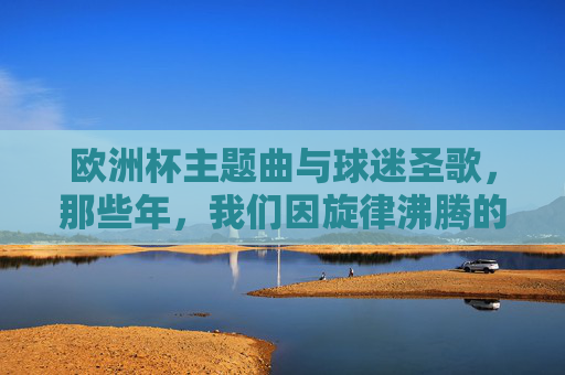 欧洲杯主题曲与球迷圣歌,那些年,我们因旋律沸腾的夏天,欧洲杯主题曲与球迷圣歌,那些因旋律沸腾的夏天