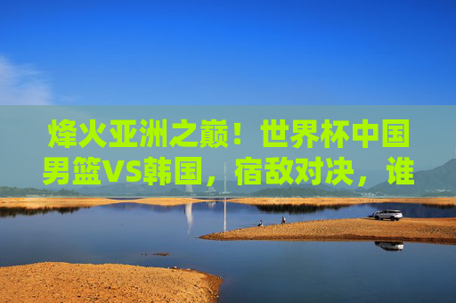 烽火亚洲之巅！世界杯中国男篮VS韩国，宿敌对决，谁主沉浮？烽火亚洲之巅！世界杯中国男篮VS韩国宿敌对决，谁主沉浮？