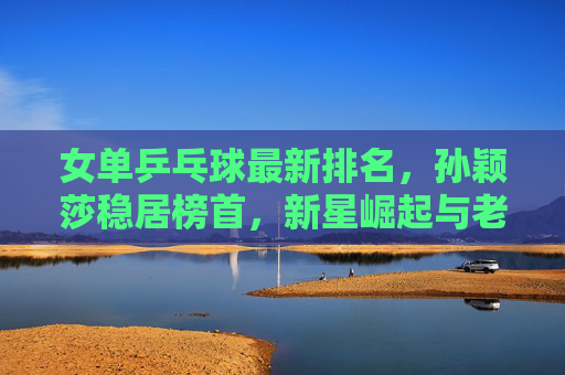 女单乒乓球最新排名,孙颖莎稳居榜首,新星崛起与老将坚守并存,孙颖莎领跑女单乒球最新排名 新星老将并存