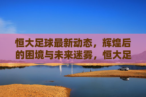 恒大足球最新动态，辉煌后的困境与未来迷雾，恒大足球最新动态，辉煌后的困境与未来迷雾