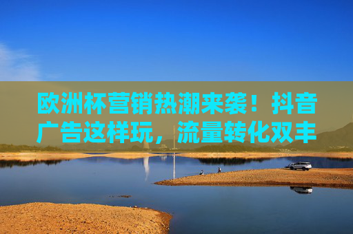 欧洲杯营销热潮来袭!抖音广告这样玩,流量转化双丰收,欧洲杯抖音广告,流量转化双丰收