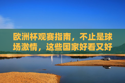 欧洲杯观赛指南,不止是球场激情,这些国家好看又好逛!欧洲杯观赛指南,激情赛场与国家好逛攻略
