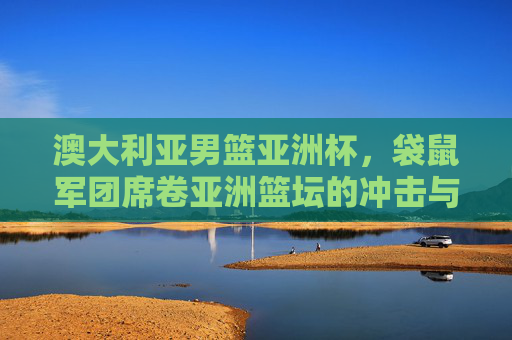 澳大利亚男篮亚洲杯,袋鼠军团席卷亚洲篮坛的冲击与融合,袋鼠军团亚洲杯,冲击与融合席卷亚洲篮坛