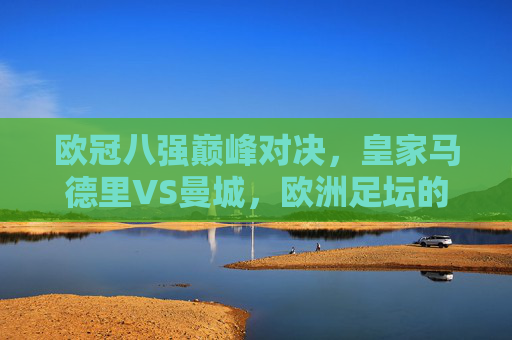 欧冠八强巅峰对决，皇家马德里VS曼城，欧洲足坛的矛与盾终极较量，欧冠八强战，皇马VS曼城，矛与盾的巅峰对决