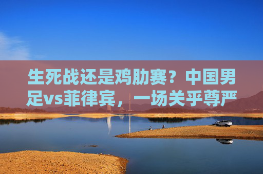 生死战还是鸡肋赛？中国男足vs菲律宾，一场关乎尊严与未来的较量，生死战还是鸡肋赛？中国男足vs菲律宾，尊严与未来的较量