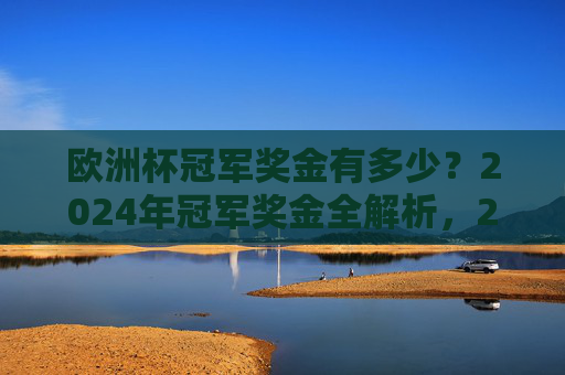 欧洲杯冠军奖金有多少？2024年冠军奖金全解析，2024年欧洲杯冠军奖金全解析
