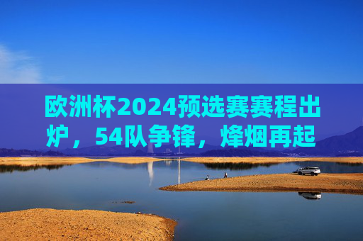 欧洲杯2024预选赛赛程出炉，54队争锋，烽烟再起谁能直通德国？欧洲杯2024预选赛烽烟再起，54队争锋谁能直通德国？