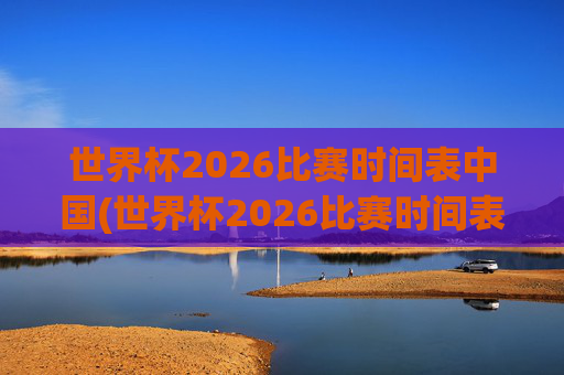 世界杯2026比赛时间表中国(世界杯2026比赛时间表中国队)2026世界杯比赛时间表中国队