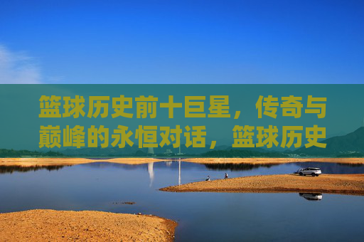 篮球历史前十巨星，传奇与巅峰的永恒对话，篮球历史前十巨星，传奇与巅峰的永恒对话