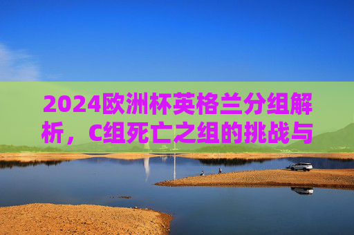 2024欧洲杯英格兰分组解析,C组死亡之组的挑战与机遇,2024欧洲杯英格兰解析,C组死亡组的挑战与机遇