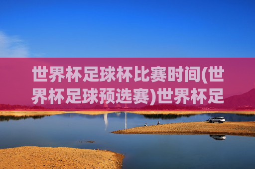 世界杯足球杯比赛时间(世界杯足球预选赛)世界杯足球预选赛比赛时间