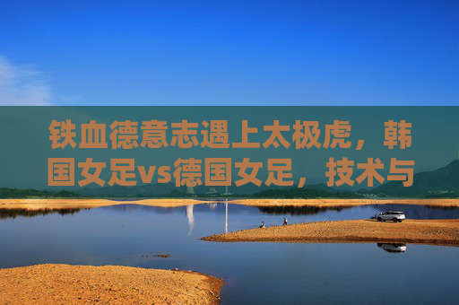 铁血德意志遇上太极虎,韩国女足vs德国女足,技术与力量的亚洲对话,铁血德意志遇上太极虎,女足技术与力量的亚洲对话