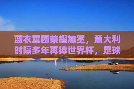 蓝衣军团荣耀加冕，意大利时隔多年再捧世界杯，足球王国再添传奇，蓝衣军团时隔多年再捧世界杯，足球王国荣耀加冕传奇