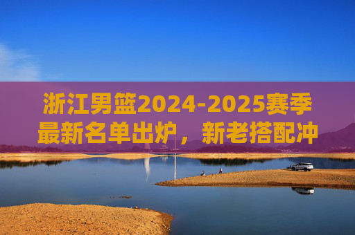 浙江男篮2024-2025赛季最新名单出炉,新老搭配冲击更高目标,浙江男篮2024-2025赛季名单出炉,新老搭配冲击更高目标