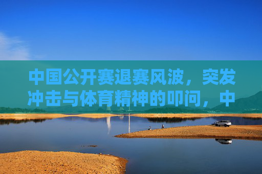 中国公开赛退赛风波,突发冲击与体育精神的叩问,中国公开赛退赛风波,突发冲击与体育精神的叩问