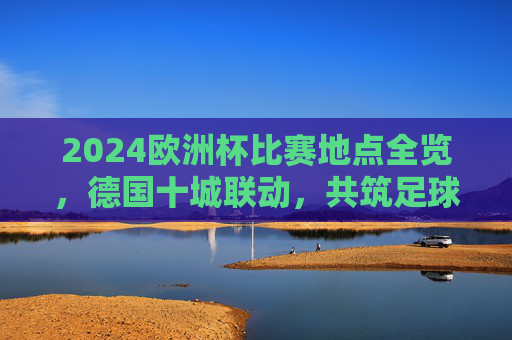 2024欧洲杯比赛地点全览，德国十城联动，共筑足球盛宴，2024欧洲杯，德国十城联动，足球盛宴全览