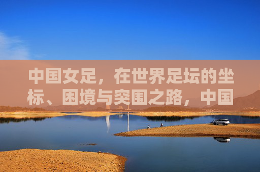 中国女足,在世界足坛的坐标、困境与突围之路,中国女足,世界坐标、困境与突围之路