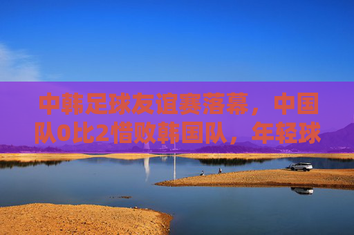 中韩足球友谊赛落幕,中国队0比2惜败韩国队,年轻球员获锻炼价值,中韩足球友谊赛,中国队0比2惜败,年轻球员获锻炼价值