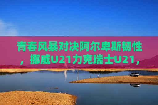 青春风暴对决阿尔卑斯韧性，挪威U21力克瑞士U21，欧青赛小组赛上演北欧与南欧的激情碰撞，青春风暴对决阿尔卑斯韧性，挪威U21力克瑞士U21欧青赛上演北欧南欧激情碰撞