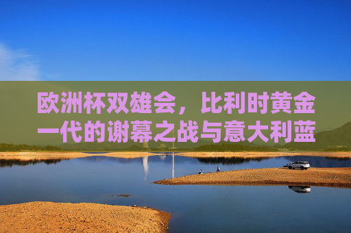 欧洲杯双雄会，比利时黄金一代的谢幕之战与意大利蓝衣军团的卫冕征程，欧洲杯双雄会，比利时黄金一代谢幕战与意大利卫冕征程