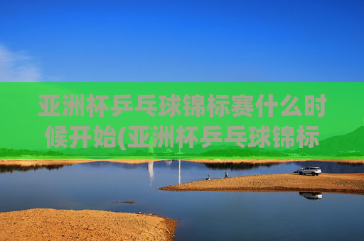 亚洲杯乒乓球锦标赛什么时候开始(亚洲杯乒乓球锦标赛什么时候开始比赛)