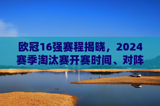 欧冠16强赛程揭晓，2024赛季淘汰赛开赛时间、对阵及看点全解析，欧冠16强赛程揭晓，2024赛季淘汰赛开赛时间、对阵及看点全解析