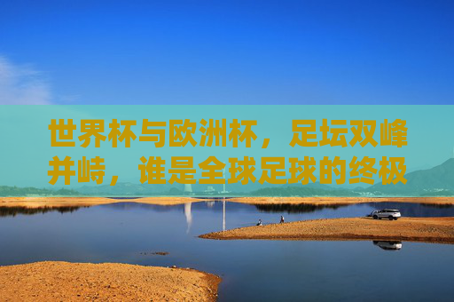 世界杯与欧洲杯,足坛双峰并峙,谁是全球足球的终极王座?足坛双峰竞王座,世界杯VS欧洲杯