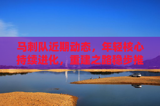 马刺队近期动态,年轻核心持续进化,重建之路稳步推进,马刺年轻核心持续进化,重建稳步推进
