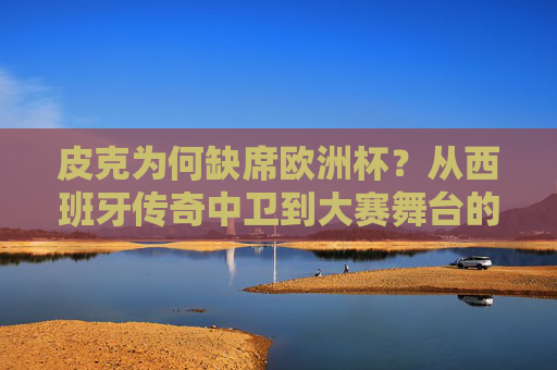 皮克为何缺席欧洲杯？从西班牙传奇中卫到大赛舞台的遗憾告别，皮克缺席欧洲杯，西班牙传奇中卫的遗憾告别