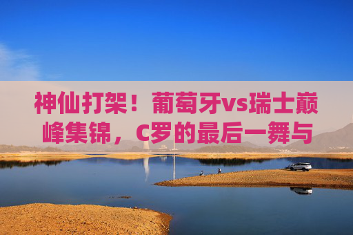 神仙打架！葡萄牙vs瑞士巅峰集锦，C罗的最后一舞与瑞士的青春风暴，神仙打架！葡萄牙vs瑞士巅峰集锦，C罗最后一舞对决瑞士青春风暴