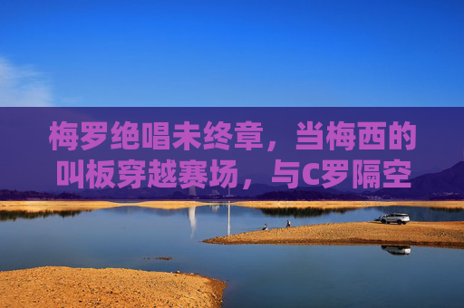 梅罗绝唱未终章,当梅西的叫板穿越赛场,与C罗隔空共振,梅罗绝唱未终章,隔空共振续传奇