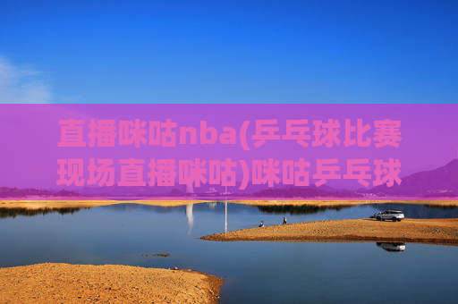 直播咪咕nba(乒乓球比赛现场直播咪咕)咪咕乒乓球比赛现场直播