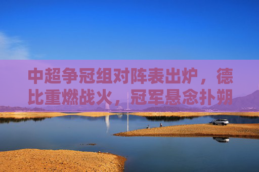 中超争冠组对阵表出炉,德比重燃战火,冠军悬念扑朔迷离,中超争冠组对阵亮相,德比重燃战火冠军悬念难料