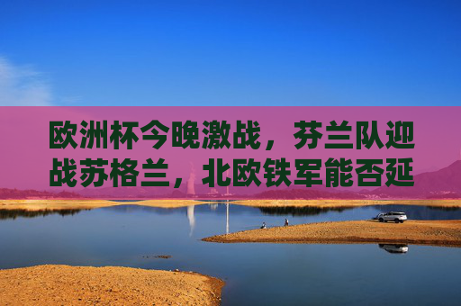 欧洲杯今晚激战，芬兰队迎战苏格兰，北欧铁军能否延续黑马本色？欧洲杯激战，北欧铁军芬兰迎战苏格兰，能否延续黑马本色？