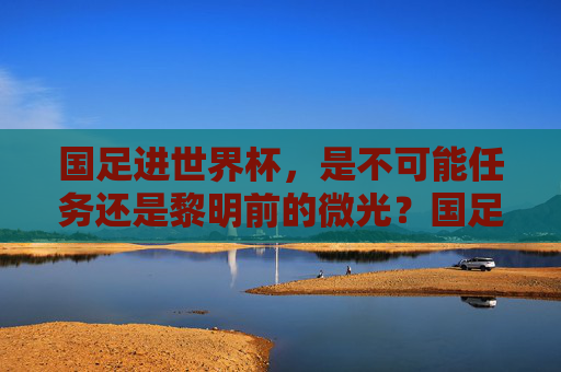 国足进世界杯，是不可能任务还是黎明前的微光？国足进世界杯，绝无可能还是黎明微光？