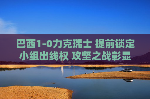 巴西1-0力克瑞士 提前锁定小组出线权 攻坚之战彰显强队底蕴